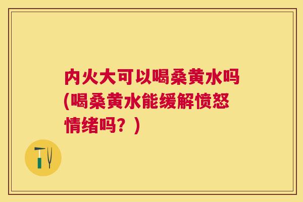 内火大可以喝桑黄水吗(喝桑黄水能缓解愤怒情绪吗?) 内火大可以喝桑黄水吗(喝桑黄水能缓解愤怒情绪吗?)