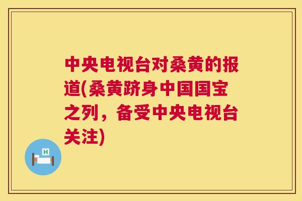中央电视台对桑黄的报道(桑黄跻身中国国宝之列,备受中央电视台关注) 中央电视台对桑黄的报道(桑黄跻身中国国宝之列,备受中央电视台关注)