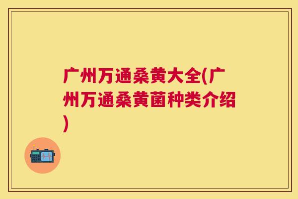 广州万通桑黄大全(广州万通桑黄菌种类介绍) 广州万通桑黄大全(广州万通桑黄菌种类介绍)