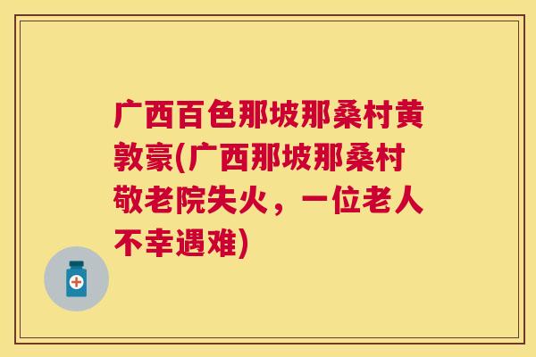 广西百色那坡那桑村黄敦豪(广西那坡那桑村敬老院失火,一位老人不幸遇难) 广西百色那坡那桑村黄敦豪(广西那坡那桑村敬老院失火,一位老人不幸遇难)