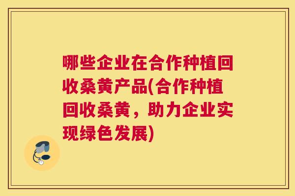 哪些企业在合作种植回收桑黄产品(合作种植回收桑黄,助力企业实现绿色发展) 哪些企业在合作种植回收桑黄产品(合作种植回收桑黄,助力企业实现绿色发展)