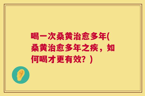 喝一次桑黄愈多年(桑黄愈多年之疾,如何喝才更有效?) 喝一次桑黄愈多年(桑黄愈多年之疾,如何喝才更有效?)