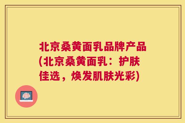 北京桑黄面乳品牌产品(北京桑黄面乳:护肤佳选,焕发光彩) 北京桑黄面乳品牌产品(北京桑黄面乳:护肤佳选,焕发光彩)