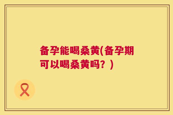 备孕能喝桑黄(备孕期可以喝桑黄吗?) 备孕能喝桑黄(备孕期可以喝桑黄吗?)