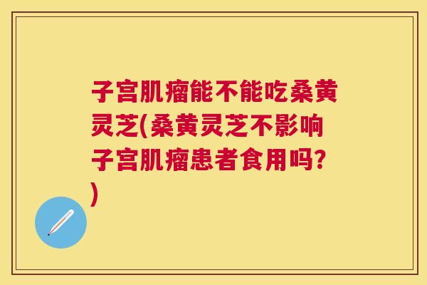 子宫能不能吃桑黄灵芝(桑黄灵芝不影响子宫患者食用吗？)