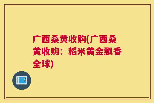 广西桑黄收购(广西桑黄收购:稻米黄金飘香全球) 广西桑黄收购(广西桑黄收购:稻米黄金飘香全球)