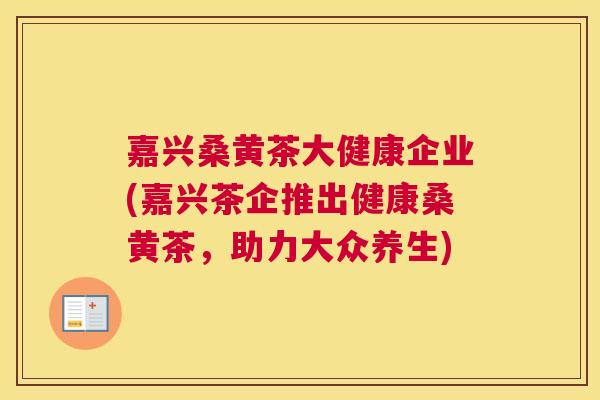 嘉兴桑黄茶大健康企业(嘉兴茶企推出健康桑黄茶,助力大众养生) 嘉兴桑黄茶大健康企业(嘉兴茶企推出健康桑黄茶,助力大众养生)