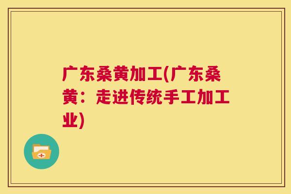 广东桑黄加工(广东桑黄:走进传统手工加工业) 广东桑黄加工(广东桑黄:走进传统手工加工业)