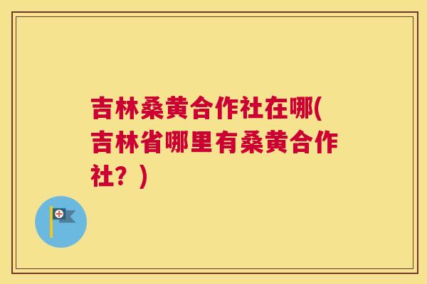 吉林桑黄合作社在哪(吉林省哪里有桑黄合作社?) 吉林桑黄合作社在哪(吉林省哪里有桑黄合作社?)