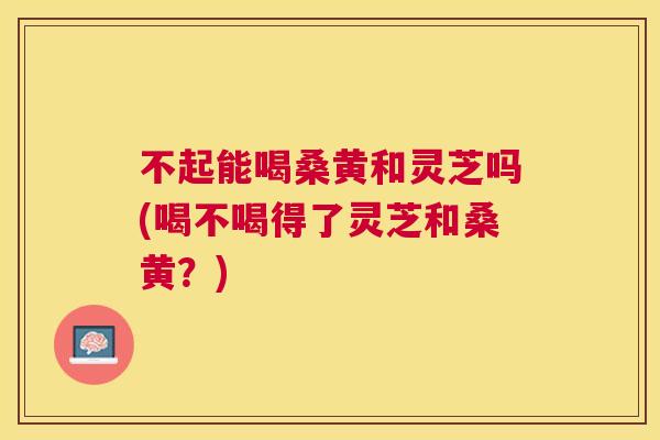 不起能喝桑黄和灵芝吗(喝不喝得了灵芝和桑黄?) 不起能喝桑黄和灵芝吗(喝不喝得了灵芝和桑黄?)