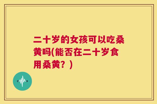 二十岁的女孩可以吃桑黄吗(能否在二十岁食用桑黄?) 二十岁的女孩可以吃桑黄吗(能否在二十岁食用桑黄?)