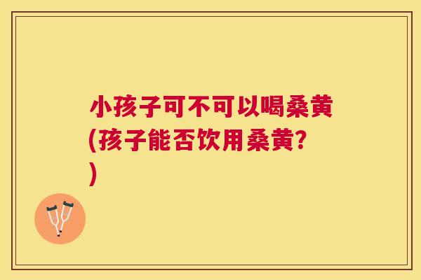 小孩子可不可以喝桑黄(孩子能否饮用桑黄?) 小孩子可不可以喝桑黄(孩子能否饮用桑黄?)