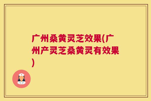广州桑黄灵芝效果(广州产灵芝桑黄灵有效果) 广州桑黄灵芝效果(广州产灵芝桑黄灵有效果)