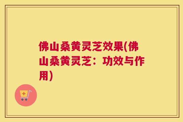 佛山桑黄灵芝效果(佛山桑黄灵芝:功效与作用) 佛山桑黄灵芝效果(佛山桑黄灵芝:功效与作用)