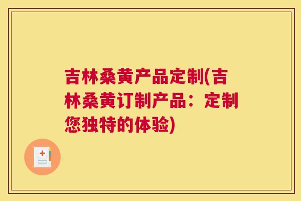吉林桑黄产品定制(吉林桑黄订制产品:定制您独特的体验) 吉林桑黄产品定制(吉林桑黄订制产品:定制您独特的体验)