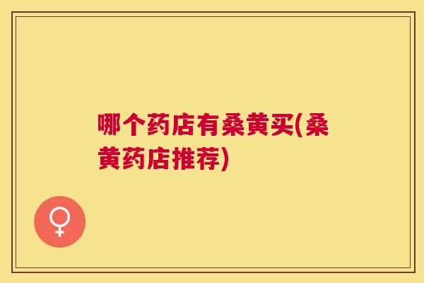 哪个药店有桑黄买(桑黄药店推荐) 哪个药店有桑黄买(桑黄药店推荐)