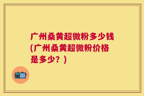 广州桑黄超微粉多少钱(广州桑黄超微粉价格是多少?) 广州桑黄超微粉多少钱(广州桑黄超微粉价格是多少?)