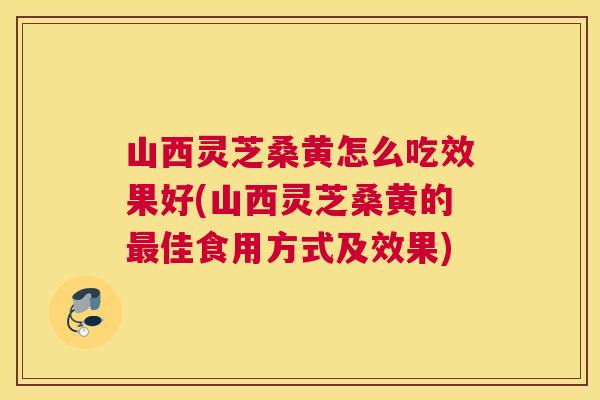 山西灵芝桑黄怎么吃效果好(山西灵芝桑黄的佳食用方式及效果) 山西灵芝桑黄怎么吃效果好(山西灵芝桑黄的佳食用方式及效果)