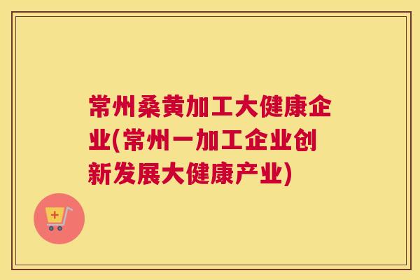 常州桑黄加工大健康企业(常州一加工企业创新发展大健康产业) 常州桑黄加工大健康企业(常州一加工企业创新发展大健康产业)