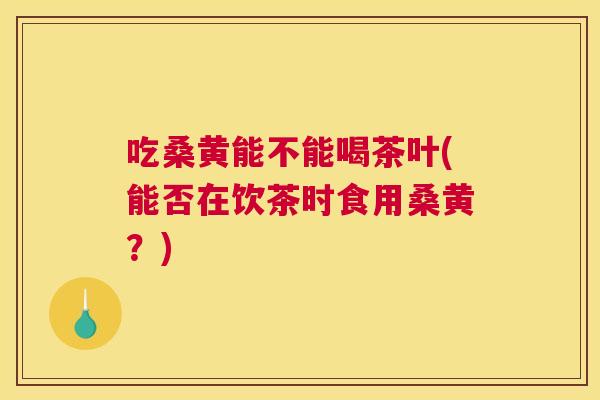 吃桑黄能不能喝茶叶(能否在饮茶时食用桑黄?) 吃桑黄能不能喝茶叶(能否在饮茶时食用桑黄?)