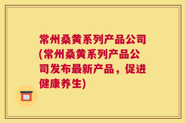 常州桑黄系列产品公司(常州桑黄系列产品公司发布新产品,促进健康养生) 常州桑黄系列产品公司(常州桑黄系列产品公司发布新产品,促进健康养生)