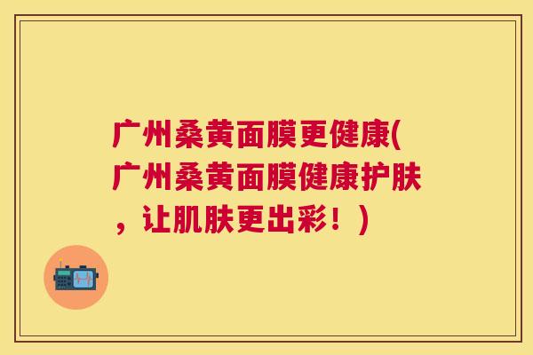 广州桑黄面膜更健康(广州桑黄面膜健康护肤,让更出彩!) 广州桑黄面膜更健康(广州桑黄面膜健康护肤,让更出彩!)