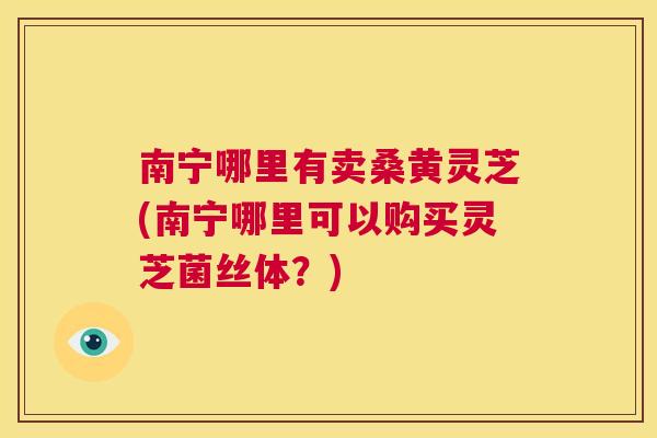 南宁哪里有卖桑黄灵芝(南宁哪里可以购买灵芝菌丝体?) 南宁哪里有卖桑黄灵芝(南宁哪里可以购买灵芝菌丝体?)