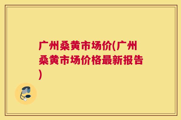 广州桑黄市场价(广州桑黄市场价格新报告) 广州桑黄市场价(广州桑黄市场价格新报告)