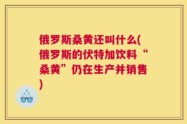 俄罗斯桑黄还叫什么(俄罗斯的伏特加饮料“桑黄”仍在生产并销售) 俄罗斯桑黄还叫什么(俄罗斯的伏特加饮料“桑黄”仍在生产并销售)