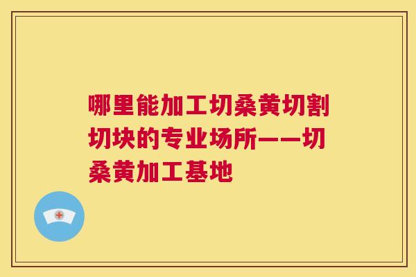 哪里能加工切桑黄切割切块的专业场所——切桑黄加工基地 哪里能加工切桑黄切割切块的专业场所——切桑黄加工基地
