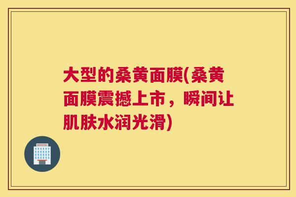 大型的桑黄面膜(桑黄面膜震撼上市,瞬间让水润光滑) 大型的桑黄面膜(桑黄面膜震撼上市,瞬间让水润光滑)