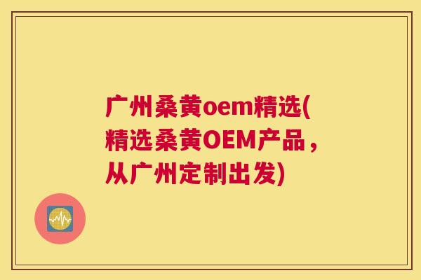广州桑黄oem精选(精选桑黄OEM产品，从广州定制出发)