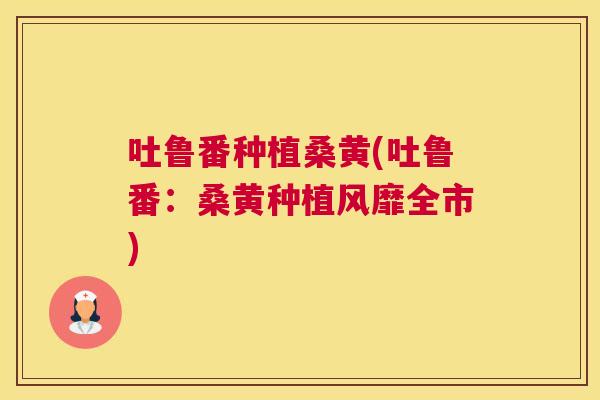 吐鲁番种植桑黄(吐鲁番:桑黄种植风靡全市) 吐鲁番种植桑黄(吐鲁番:桑黄种植风靡全市)
