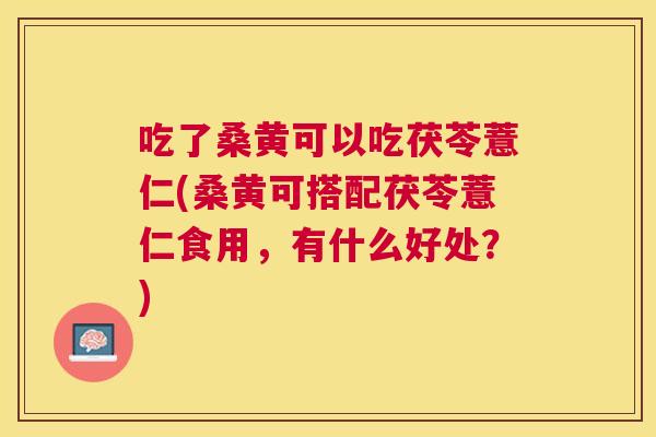 吃了桑黄可以吃茯苓薏仁(桑黄可搭配茯苓薏仁食用,有什么好处?) 吃了桑黄可以吃茯苓薏仁(桑黄可搭配茯苓薏仁食用,有什么好处?)