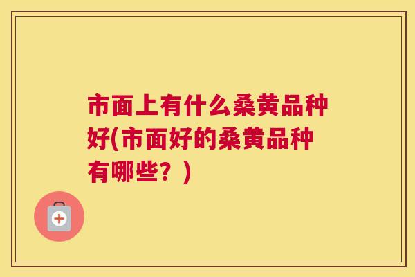 市面上有什么桑黄品种好(市面好的桑黄品种有哪些？)