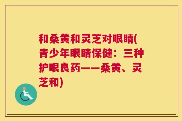 和桑黄和灵芝对眼睛(青少年眼睛保健：三种护眼良药——桑黄、灵芝和)