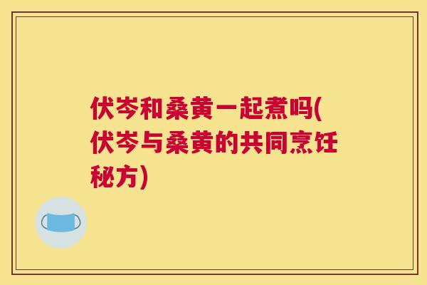 伏岑和桑黄一起煮吗(伏岑与桑黄的共同烹饪秘方) 伏岑和桑黄一起煮吗(伏岑与桑黄的共同烹饪秘方)