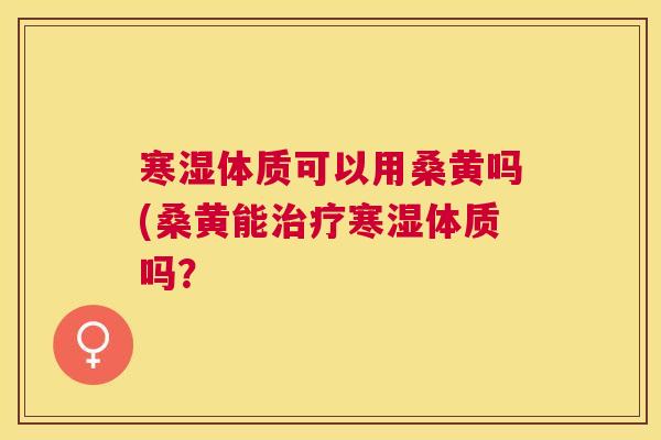 寒湿体质可以用桑黄吗(桑黄能寒湿体质吗? 寒湿体质可以用桑黄吗(桑黄能寒湿体质吗?