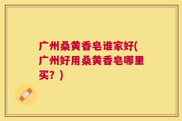 广州桑黄香皂谁家好(广州好用桑黄香皂哪里买?) 广州桑黄香皂谁家好(广州好用桑黄香皂哪里买?)