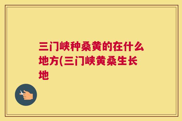 三门峡种桑黄的在什么地方(三门峡黄桑生长地