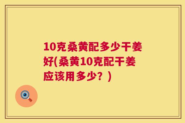 10克桑黄配多少干姜好(桑黄10克配干姜应该用多少?) 10克桑黄配多少干姜好(桑黄10克配干姜应该用多少?)