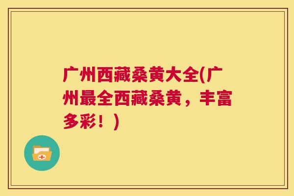 广州西藏桑黄大全(广州全西藏桑黄,丰富多彩!) 广州西藏桑黄大全(广州全西藏桑黄,丰富多彩!)