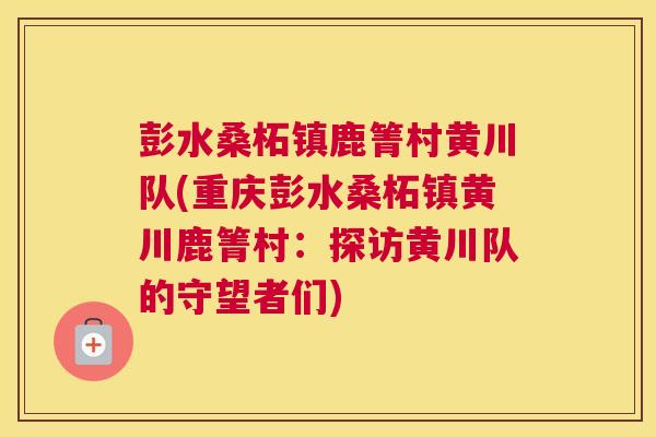 彭水桑柘镇鹿箐村黄川队(重庆彭水桑柘镇黄川鹿箐村:探访黄川队的守望者们) 彭水桑柘镇鹿箐村黄川队(重庆彭水桑柘镇黄川鹿箐村:探访黄川队的守望者们)