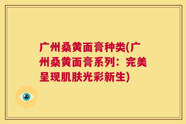 广州桑黄面膏种类(广州桑黄面膏系列:完美呈现光彩新生) 广州桑黄面膏种类(广州桑黄面膏系列:完美呈现光彩新生)