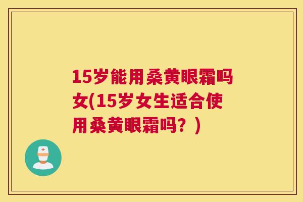 15岁能用桑黄眼霜吗女(15岁女生适合使用桑黄眼霜吗?) 15岁能用桑黄眼霜吗女(15岁女生适合使用桑黄眼霜吗?)
