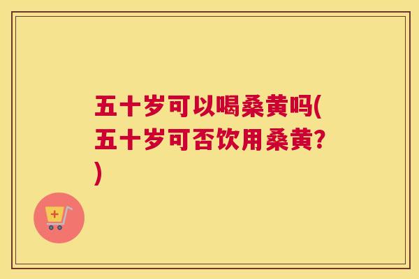 五十岁可以喝桑黄吗(五十岁可否饮用桑黄?) 五十岁可以喝桑黄吗(五十岁可否饮用桑黄?)