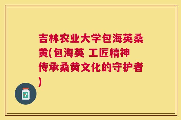 吉林农业大学包海英桑黄(包海英 工匠精神传承桑黄文化的守护者) 吉林农业大学包海英桑黄(包海英 工匠精神传承桑黄文化的守护者)