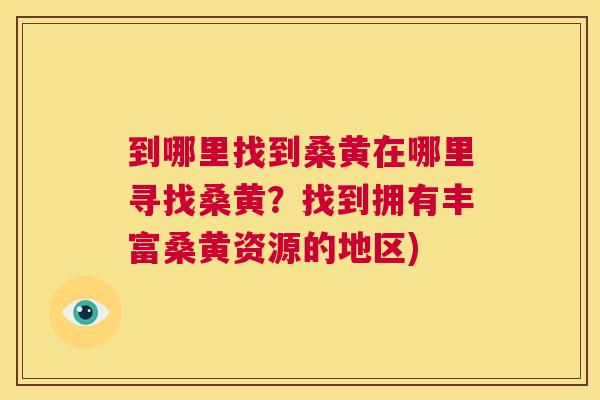 到哪里找到桑黄在哪里寻找桑黄?找到拥有丰富桑黄资源的地区) 到哪里找到桑黄在哪里寻找桑黄?找到拥有丰富桑黄资源的地区)