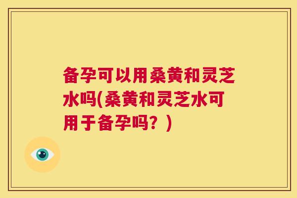 备孕可以用桑黄和灵芝水吗(桑黄和灵芝水可用于备孕吗?) 备孕可以用桑黄和灵芝水吗(桑黄和灵芝水可用于备孕吗?)