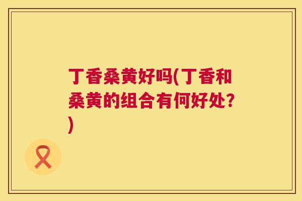 丁香桑黄好吗(丁香和桑黄的组合有何好处?) 丁香桑黄好吗(丁香和桑黄的组合有何好处?)